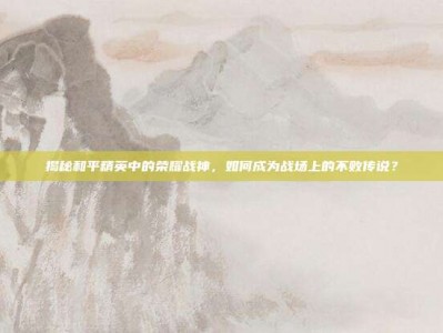 揭秘和平精英中的荣耀战神，如何成为战场上的不败传说？