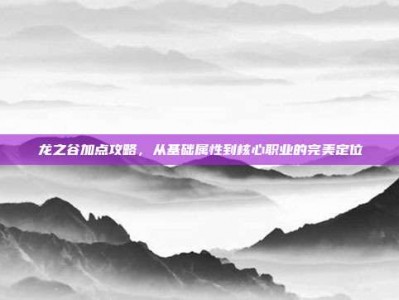 龙之谷加点攻略，从基础属性到核心职业的完美定位