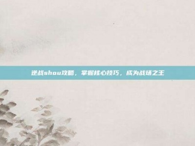 逆战shou攻略，掌握核心技巧，成为战场之王