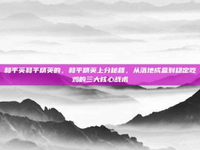 和平英和平精英的，和平精英上分秘籍，从落地成盒到稳定吃鸡的三大核心战术