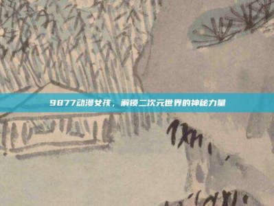 9877动漫女孩，解锁二次元世界的神秘力量