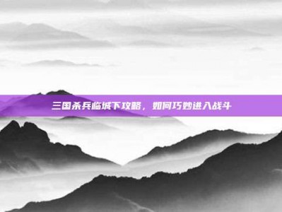 三国杀兵临城下攻略，如何巧妙进入战斗