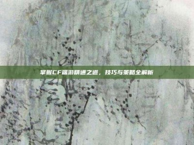 掌握CF端游精通之道，技巧与策略全解析