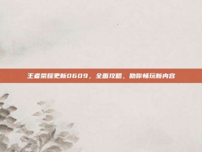 王者荣耀更新0609，全面攻略，助你畅玩新内容