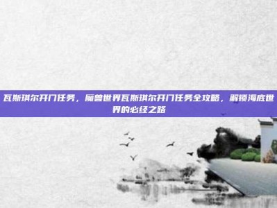 瓦斯琪尔开门任务，魔兽世界瓦斯琪尔开门任务全攻略，解锁海底世界的必经之路