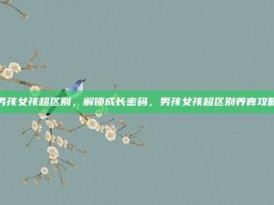 男孩女孩超区别，解锁成长密码，男孩女孩超区别养育攻略