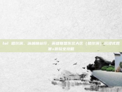 lol 哈尔滨，冰城峡谷行，英雄联盟东北大区（哈尔滨）沉浸式观赛+游玩全攻略