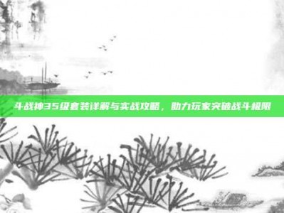 斗战神35级套装详解与实战攻略，助力玩家突破战斗极限