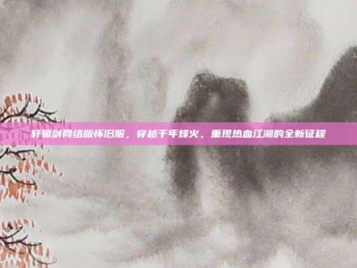 轩辕剑网络版怀旧服，穿越千年烽火，重现热血江湖的全新征程