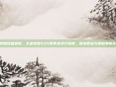王者荣耀话题最新，王者荣耀S35赛季末冲分指南，版本答案与机制革新全解析