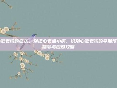 心脏衰竭的症状，别把心衰当小病，识别心脏衰竭的早期预警信号与应对攻略