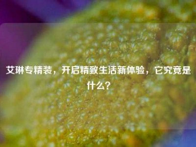 艾琳专精装，开启精致生活新体验，它究竟是什么？