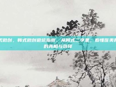 韩式微创，韩式微创避坑指南，从韩式二字里，看懂医美背后的真相与选择