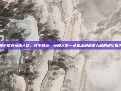 和平精英领袖人物，和平精英，领袖人物—从枪王到战术大脑的进阶指南