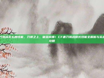 cf唐刀挑战怎么用技能，刀锋之上，破茧成蝶！CF唐刀挑战模式技能全解析与实战进阶攻略
