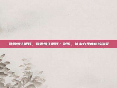 骨髓增生活跃，骨髓增生活跃？别慌，这未必是疾病的信号