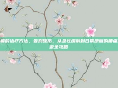 腰痛的治疗方法，告别硬伤，从急性缓解到日常康复的腰痛自救全攻略