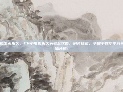 cf小电视怎么永久，CF小电视永久获取全攻略，别再错过，手把手教你拿到不限期萌趣头饰！