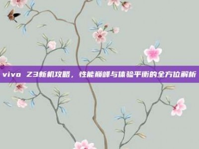 vivo Z3新机攻略，性能巅峰与体验平衡的全方位解析
