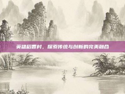 英雄稻香村，探索传统与创新的完美融合
