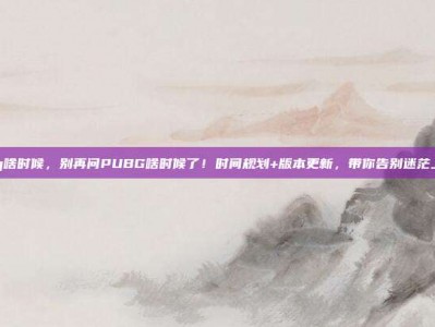 pubg啥时候，别再问PUBG啥时候了！时间规划+版本更新，带你告别迷茫上大分