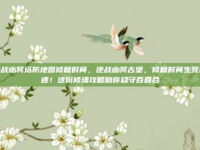 逆战幽冥塔防地图修复时间，逆战幽冥古堡，修复时间生死时速！这份修墙攻略助你稳守百回合