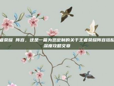 王者荣耀 阵容，这是一篇为您定制的关于王者荣耀阵容搭配的深度攻略文章
