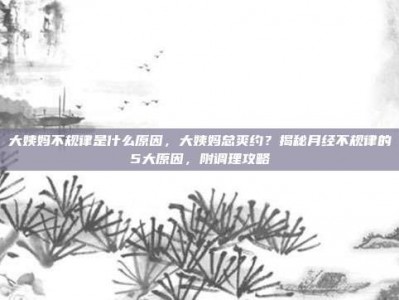 大姨妈不规律是什么原因，大姨妈总爽约？揭秘月经不规律的5大原因，附调理攻略