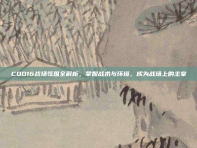 COD16战场氛围全解析，掌握战术与环境，成为战场上的主宰