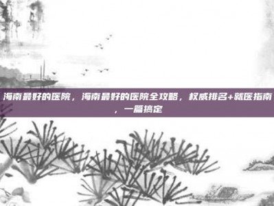 海南最好的医院，海南最好的医院全攻略，权威排名+就医指南，一篇搞定