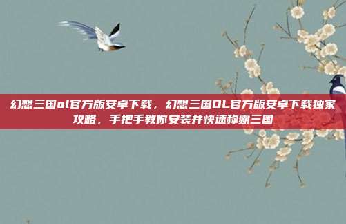 幻想三国ol官方版安卓下载，幻想三国OL官方版安卓下载独家攻略，手把手教你安装并快速称霸三国