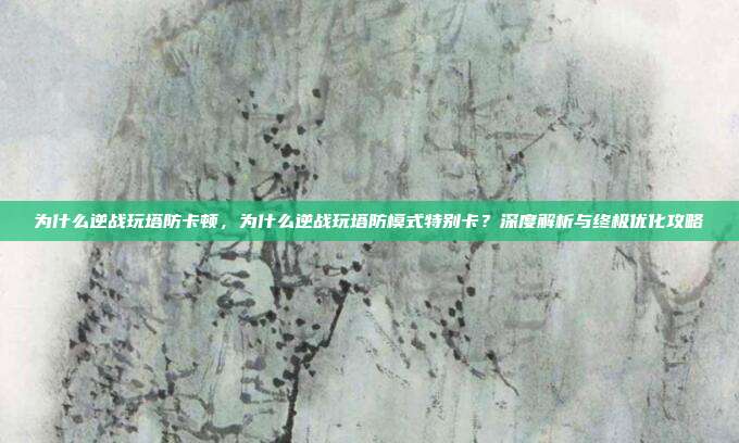 为什么逆战玩塔防卡顿，为什么逆战玩塔防模式特别卡？深度解析与终极优化攻略