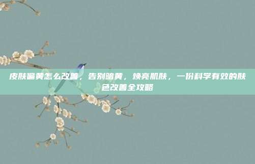 皮肤偏黄怎么改善，告别暗黄，焕亮肌肤，一份科学有效的肤色改善全攻略