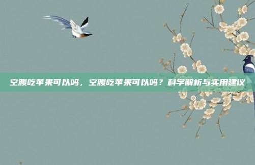 空腹吃苹果可以吗，空腹吃苹果可以吗？科学解析与实用建议