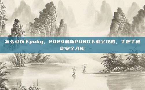 怎么可以下pubg，2024最新PUBG下载全攻略，手把手教你安全入库