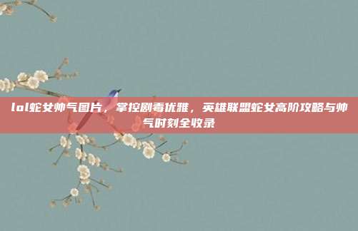 lol蛇女帅气图片，掌控剧毒优雅，英雄联盟蛇女高阶攻略与帅气时刻全收录