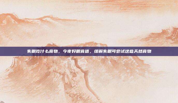 失眠吃什么食物，今夜好眠食谱，缓解失眠可尝试这些天然食物