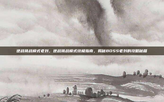 逆战挑战模式老刘，逆战挑战模式终极指南，揭秘BOSS老刘的攻略秘籍