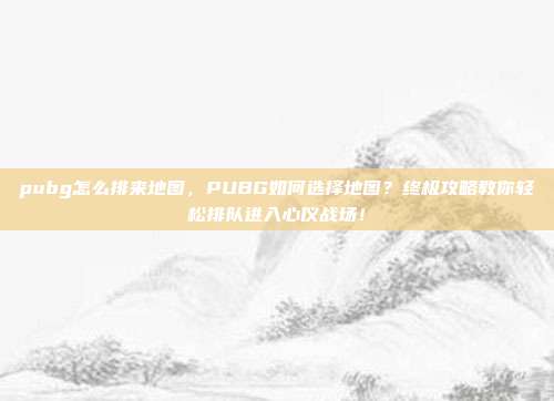 pubg怎么排来地图，PUBG如何选择地图？终极攻略教你轻松排队进入心仪战场！