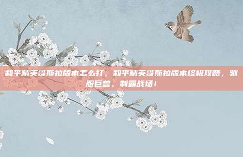 和平精英哥斯拉版本怎么打，和平精英哥斯拉版本终极攻略，驯服巨兽，制霸战场！