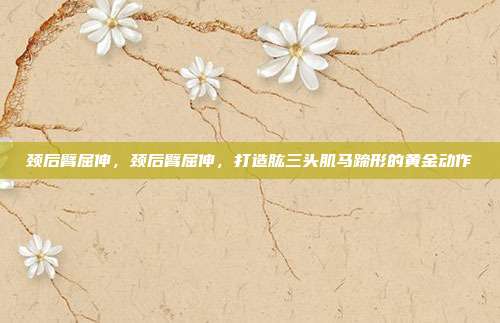 颈后臂屈伸，颈后臂屈伸，打造肱三头肌马蹄形的黄金动作