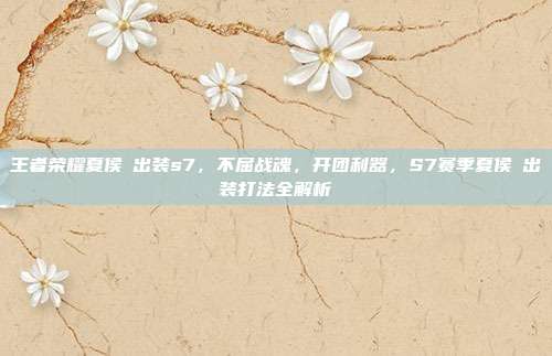 王者荣耀夏侯惇出装s7，不屈战魂，开团利器，S7赛季夏侯惇出装打法全解析