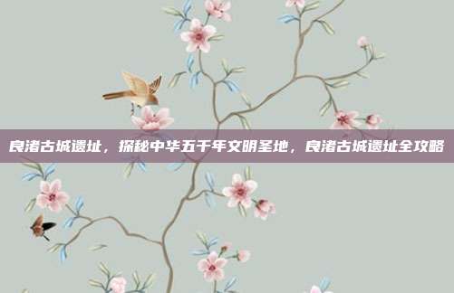 良渚古城遗址，探秘中华五千年文明圣地，良渚古城遗址全攻略