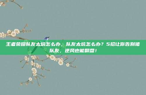 王者荣耀队友太坑怎么办，队友太坑怎么办？5招让你告别猪队友，逆风也能翻盘！