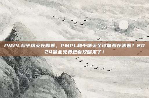 PMPL和平精英在哪看，PMPL和平精英全球联赛在哪看？2024最全免费观看攻略来了！