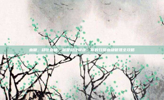 血糖，稳住血糖，就是稳住健康，你的日常血糖管理全攻略