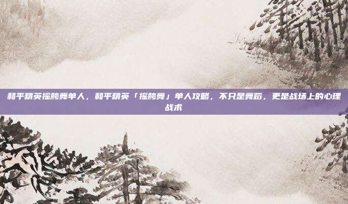 和平精英摇胯舞单人，和平精英「摇胯舞」单人攻略，不只是舞蹈，更是战场上的心理战术