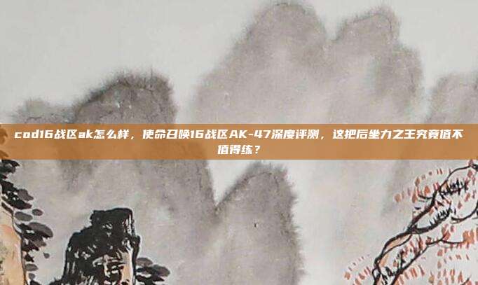 cod16战区ak怎么样，使命召唤16战区AK-47深度评测，这把后坐力之王究竟值不值得练？