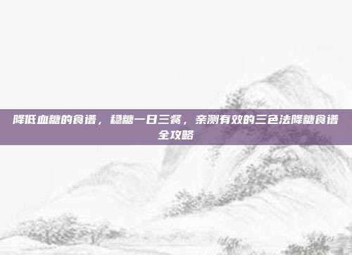 降低血糖的食谱，稳糖一日三餐，亲测有效的三色法降糖食谱全攻略