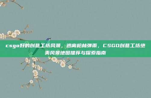 csgo好的创意工坊风景，逃离枪林弹雨，CSGO创意工坊绝美风景地图推荐与探索指南